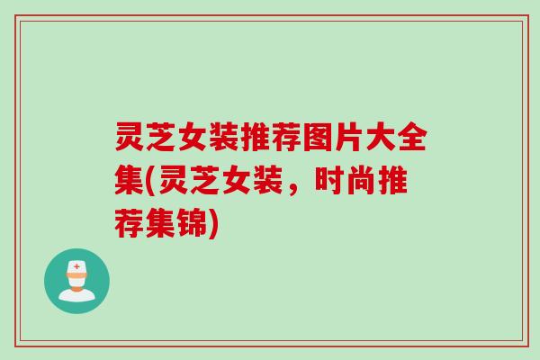 灵芝女装推荐图片大全集(灵芝女装，时尚推荐集锦)