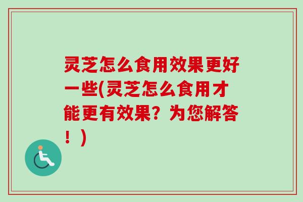 灵芝怎么食用效果更好一些(灵芝怎么食用才能更有效果？为您解答！)