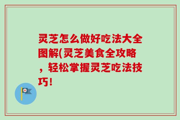 灵芝怎么做好吃法大全图解(灵芝美食全攻略，轻松掌握灵芝吃法技巧！