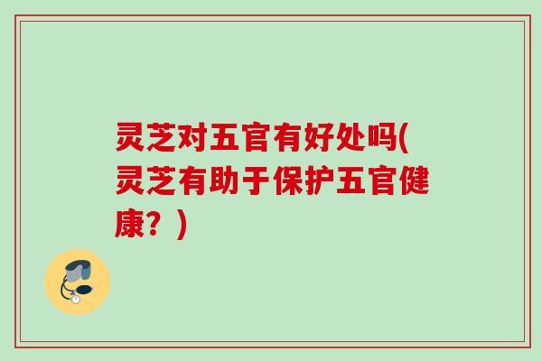 灵芝对五官有好处吗(灵芝有助于保护五官健康?) 灵芝对五官有好处吗(灵芝有助于保护五官健康?)