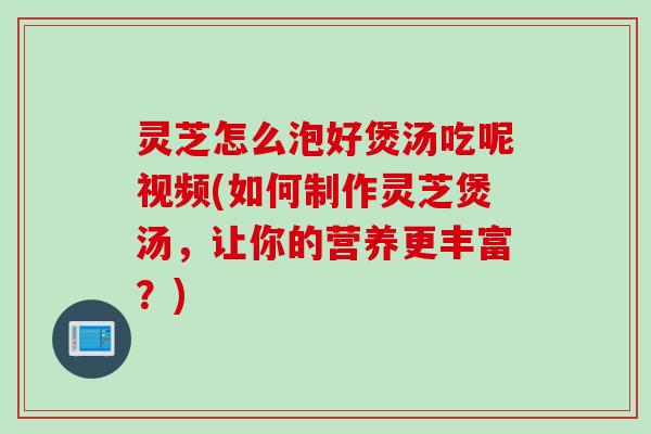 灵芝怎么泡好煲汤吃呢视频(如何制作灵芝煲汤，让你的营养更丰富？)