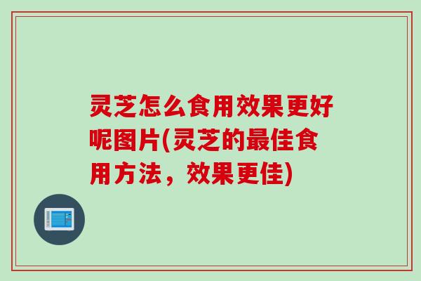 灵芝怎么食用效果更好呢图片(灵芝的最佳食用方法，效果更佳)