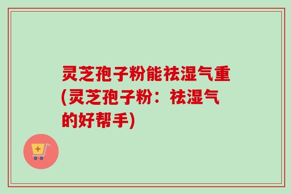 灵芝孢子粉能祛湿气重(灵芝孢子粉:祛湿气的好帮手) 灵芝孢子粉能祛湿气重(灵芝孢子粉:祛湿气的好帮手)