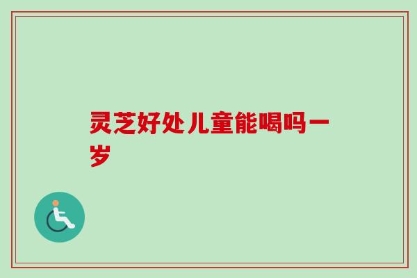 灵芝好处儿童能喝吗一岁