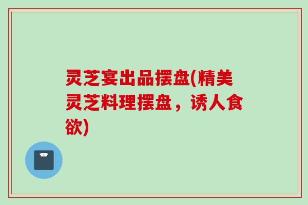 灵芝宴出品摆盘(精美灵芝料理摆盘，诱人食欲)