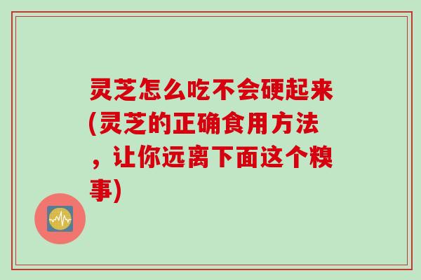灵芝怎么吃不会硬起来(灵芝的正确食用方法，让你远离下面这个糗事)