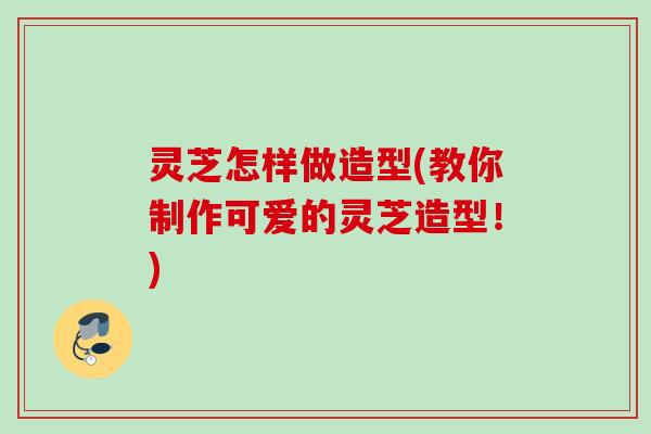 灵芝怎样做造型(教你制作可爱的灵芝造型！)