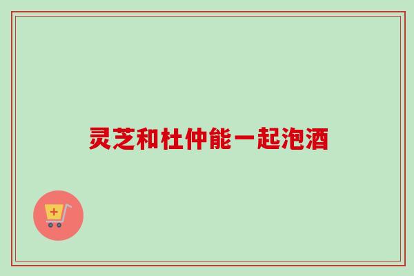 灵芝和杜仲能一起泡酒 灵芝和杜仲能一起泡酒
