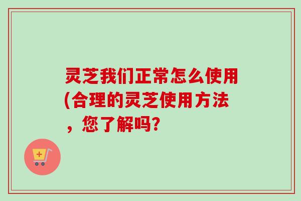 灵芝我们正常怎么使用(合理的灵芝使用方法，您了解吗？