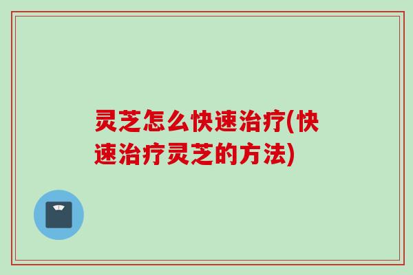 灵芝怎么快速治疗(快速治疗灵芝的方法)