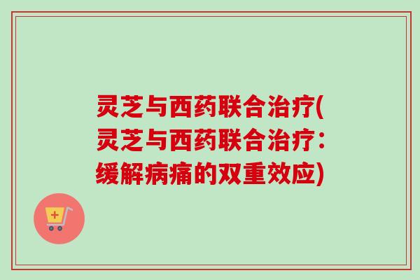 灵芝与西药联合治疗(灵芝与西药联合治疗：缓解病痛的双重效应)