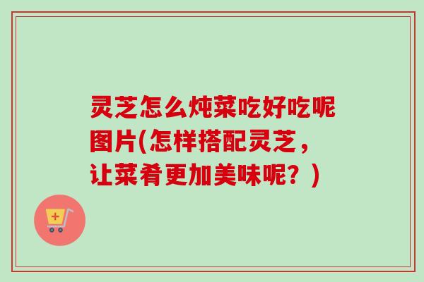 灵芝怎么炖菜吃好吃呢图片(怎样搭配灵芝，让菜肴更加美味呢？)