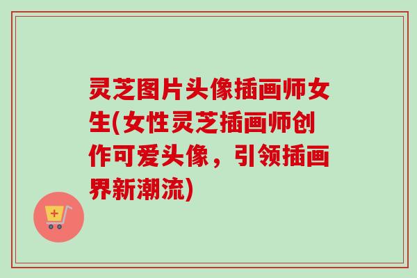 灵芝图片头像插画师女生(女性灵芝插画师创作可爱头像，引领插画界新潮流)