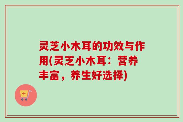 灵芝小木耳的功效与作用(灵芝小木耳:营养丰富,养生好选择) 灵芝小木耳的功效与作用(灵芝小木耳:营养丰富,养生好选择)