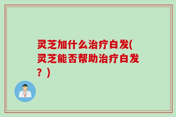 灵芝加什么白发(灵芝能否帮助白发？)