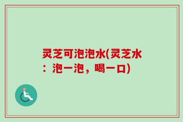 灵芝可泡泡水(灵芝水：泡一泡，喝一口)
