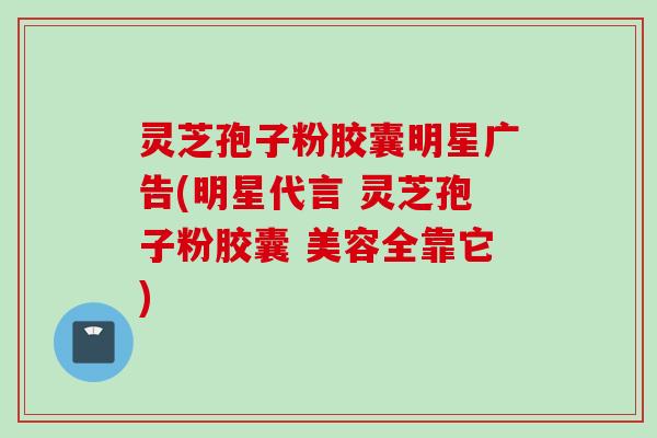 灵芝孢子粉胶囊明星广告(明星代言 灵芝孢子粉胶囊 美容全靠它)