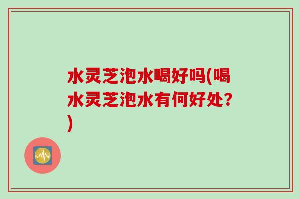 水灵芝泡水喝好吗(喝水灵芝泡水有何好处?) 水灵芝泡水喝好吗(喝水灵芝泡水有何好处?)