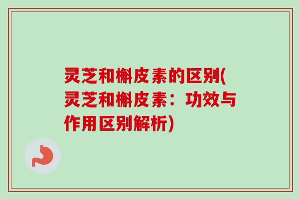 灵芝和槲皮素的区别(灵芝和槲皮素：功效与作用区别解析)