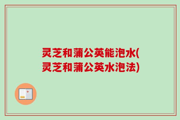 灵芝和蒲公英能泡水(灵芝和蒲公英水泡法)