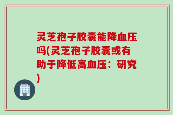 灵芝孢子胶囊能降血压吗(灵芝孢子胶囊或有助于降低高血压：研究)