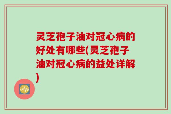 灵芝孢子油对冠心病的好处有哪些(灵芝孢子油对冠心病的益处详解)
