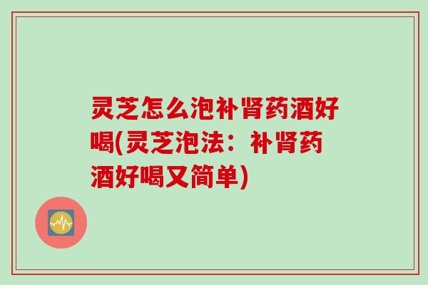 灵芝怎么泡补肾药酒好喝(灵芝泡法：补肾药酒好喝又简单)