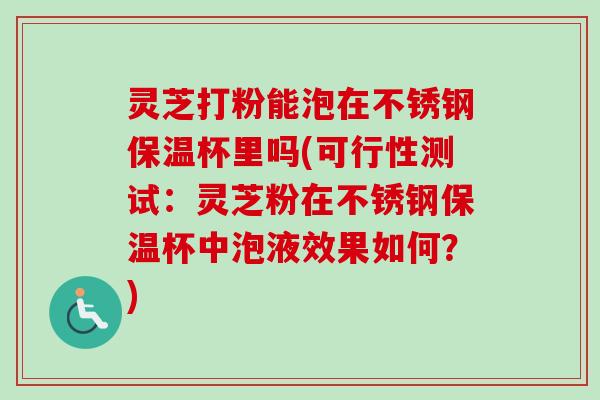 灵芝打粉能泡在不锈钢保温杯里吗(可行性测试：灵芝粉在不锈钢保温杯中泡液效果如何？)