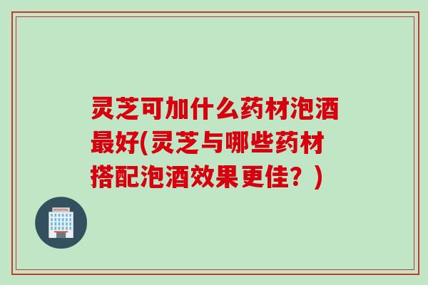 灵芝可加什么药材泡酒最好(灵芝与哪些药材搭配泡酒效果更佳？)