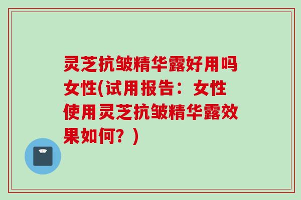 灵芝抗皱精华露好用吗女性(试用报告：女性使用灵芝抗皱精华露效果如何？)