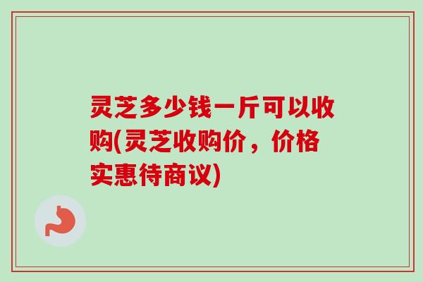 灵芝多少钱一斤可以收购(灵芝收购价，价格实惠待商议)