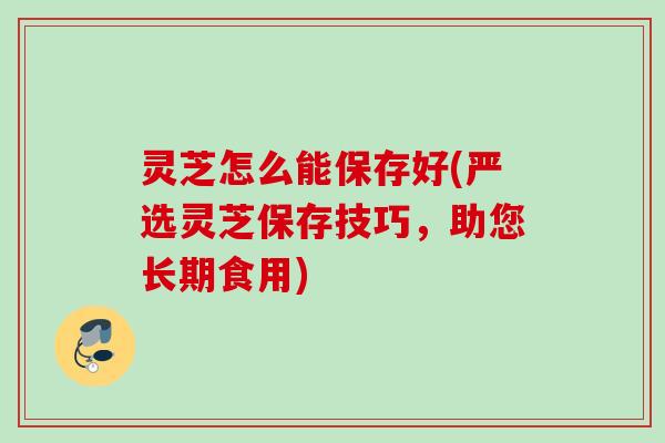 灵芝怎么能保存好(严选灵芝保存技巧，助您长期食用)