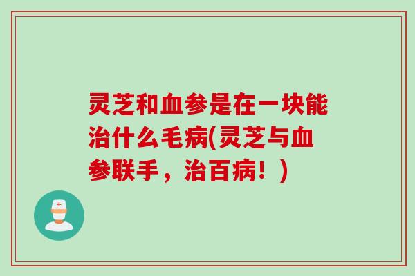 灵芝和血参是在一块能治什么毛病(灵芝与血参联手，治百病！)