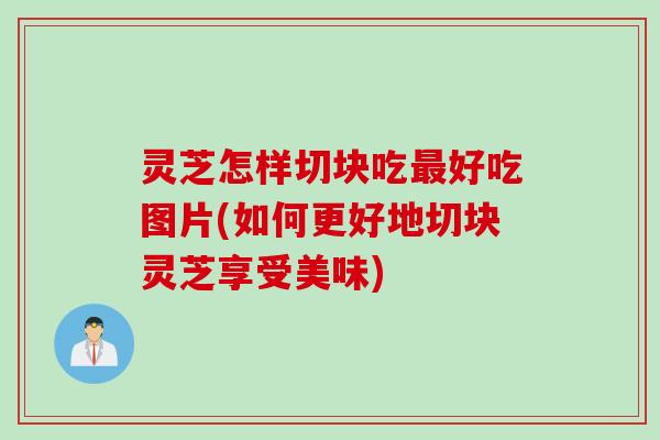 灵芝怎样切块吃最好吃图片(如何更好地切块灵芝享受美味)