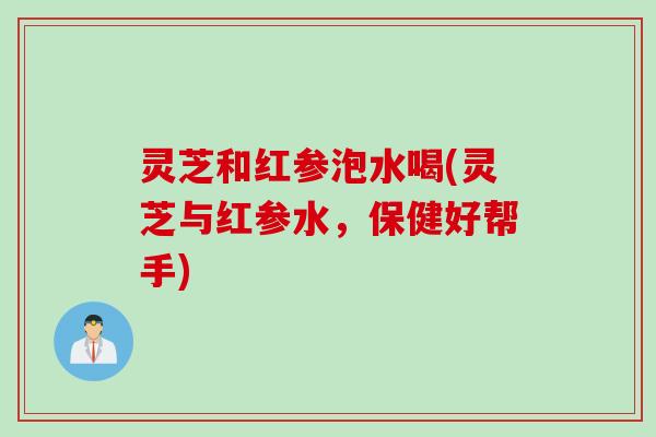 灵芝和红参泡水喝(灵芝与红参水，保健好帮手)