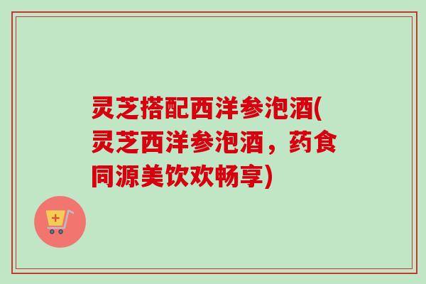灵芝搭配西洋参泡酒(灵芝西洋参泡酒，药食同源美饮欢畅享)