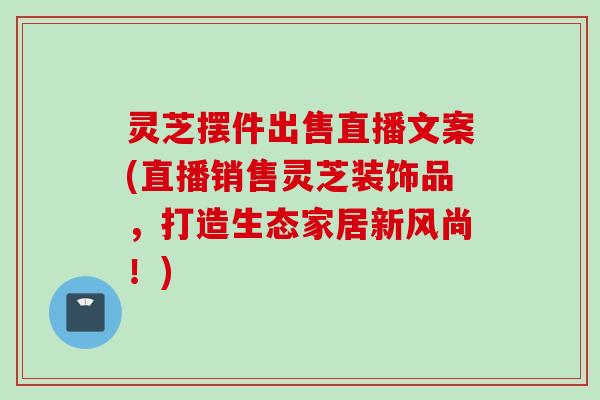 灵芝摆件出售直播文案(直播销售灵芝装饰品，打造生态家居新风尚！)