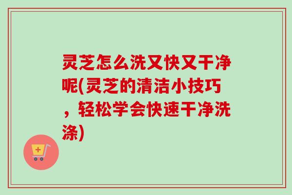 灵芝怎么洗又快又干净呢(灵芝的清洁小技巧，轻松学会快速干净洗涤)