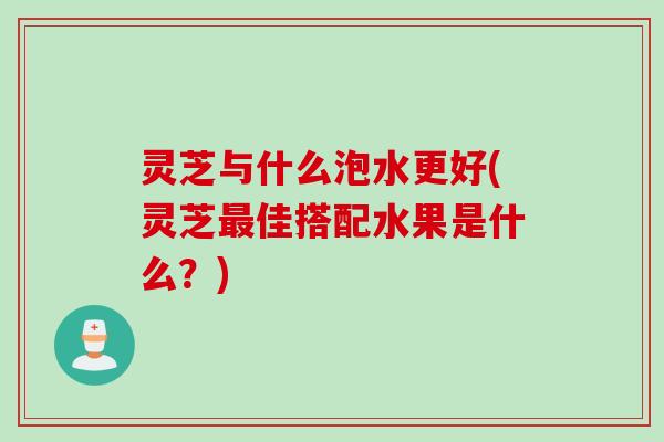 灵芝与什么泡水更好(灵芝最佳搭配水果是什么？)