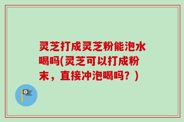 灵芝打成灵芝粉能泡水喝吗(灵芝可以打成粉末，直接冲泡喝吗？)