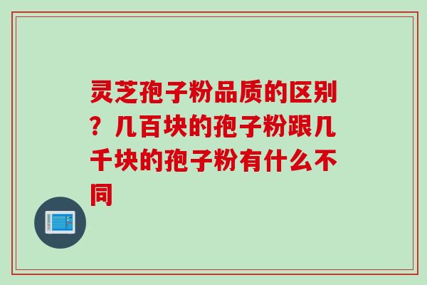 灵芝孢子粉品质的区别？几百块的孢子粉跟几千块的孢子粉有什么不同