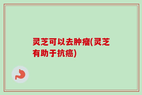灵芝可以去肿瘤(灵芝有助于抗癌)