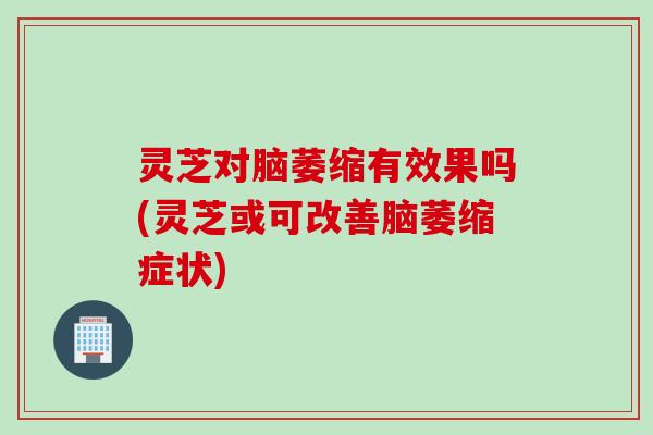 灵芝对脑萎缩有效果吗(灵芝或可改善脑萎缩症状)
