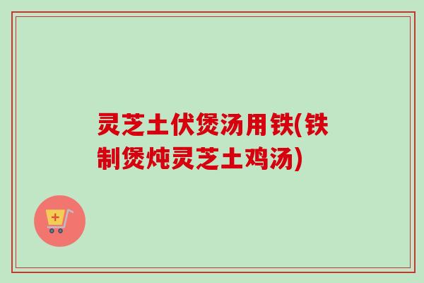 灵芝土伏煲汤用铁(铁制煲炖灵芝土鸡汤) 灵芝土伏煲汤用铁(铁制煲炖灵芝土鸡汤)