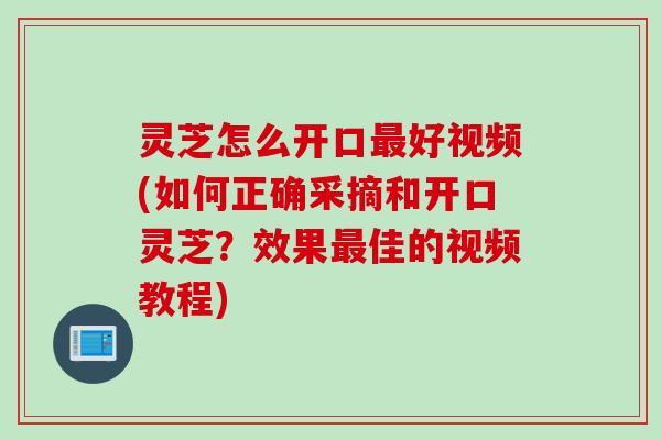 灵芝怎么开口最好视频(如何正确采摘和开口灵芝？效果最佳的视频教程)