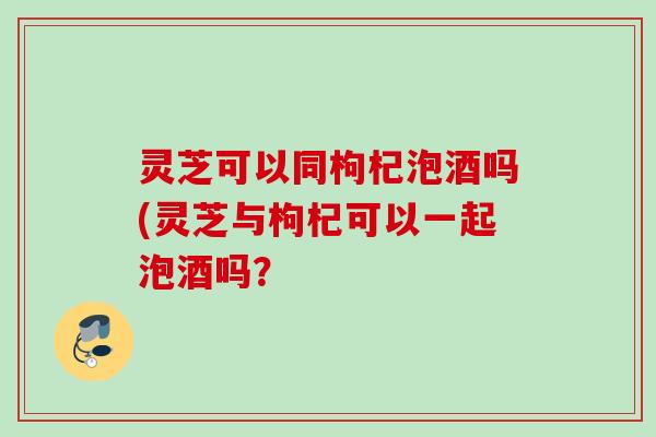灵芝可以同枸杞泡酒吗(灵芝与枸杞可以一起泡酒吗？