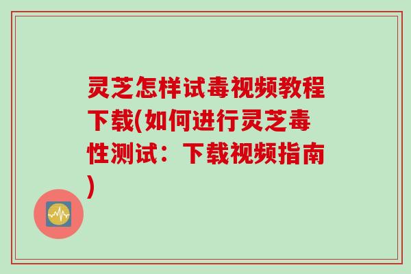 灵芝怎样试毒视频教程下载(如何进行灵芝毒性测试：下载视频指南)