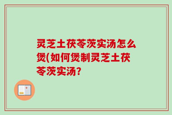 灵芝土茯苓茨实汤怎么煲(如何煲制灵芝土茯苓茨实汤？
