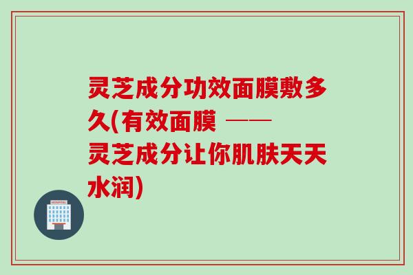 灵芝成分功效面膜敷多久(有效面膜 ── 灵芝成分让你天天水润) 灵芝成分功效面膜敷多久(有效面膜 ── 灵芝成分让你天天水润)