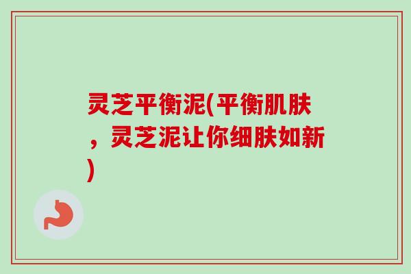 灵芝平衡泥(平衡肌肤，灵芝泥让你细肤如新)